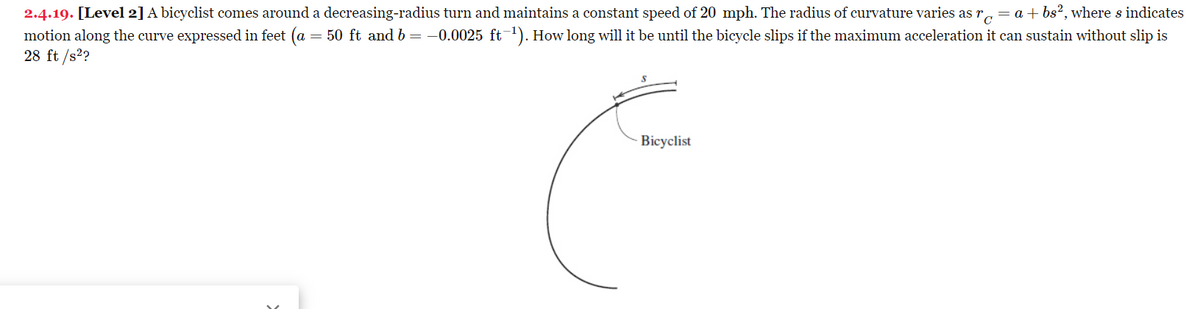 2.4.19. [Level 2] A bicyclist comes around a decreasing-radius turn and maintains a constant speed of 20 mph. The radius of curvature varies as rc = a +bs², where s indicates
motion along the curve expressed in feet (a = 50 ft and b = −0.0025 ft-¹). How long will it be until the bicycle slips if the maximum acceleration it can sustain without slip is
28 ft /s²?
Bicyclist