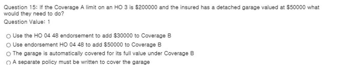 Question 15: If the Coverage A limit on an HO 3 is $200000 and the insured has a detached garage valued at $50000 what
would they need to do?
Question Value: 1
O Use the HO 04 48 endorsement to add $30000 to Coverage B
O Use endorsement HO 04 48 to add $50000 to Coverage B
O The garage is automatically covered for its full value under Coverage B
O A separate policy must be written to cover the garage
