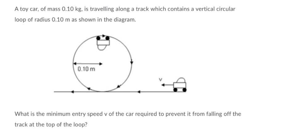 A toy car, of mass 0.10 kg, is travelling along a track which contains a vertical circular
loop of radius 0.10 m as shown in the diagram.
0.10 m
What is the minimum entry speed v of the car required to prevent it from falling off the
track at the top of the loop?
