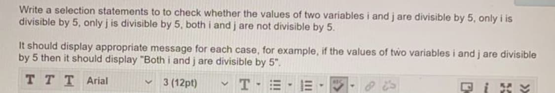 Write a selection statements to to check whether the values of two variables i and j are divisible by 5, only i is
divisible by 5, only j is divisible by 5, both i and j are not divisible by 5.
It should display appropriate message for each case, for example, if the values of two variables i and j are divisible
by 5 then it should display "Both i and j are divisible by 5".
T TT Arial
3 (12pt)
T
KA
