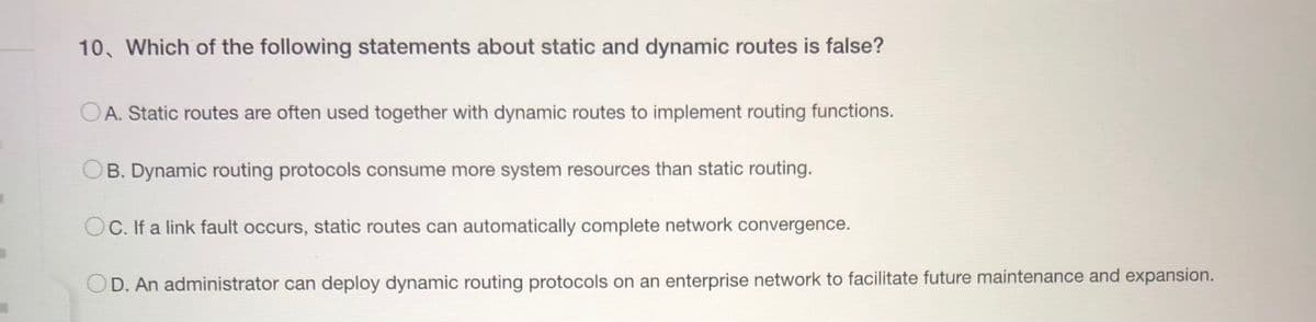 10. Which of the following statements about static and dynamic routes is false?
OA. Static routes are often used together with dynamic routes to implement routing functions.
B. Dynamic routing protocols consume more system resources than static routing.
C. If a link fault occurs, static routes can automatically complete network convergence.
OD. An administrator can deploy dynamic routing protocols on an enterprise network to facilitate future maintenance and expansion.