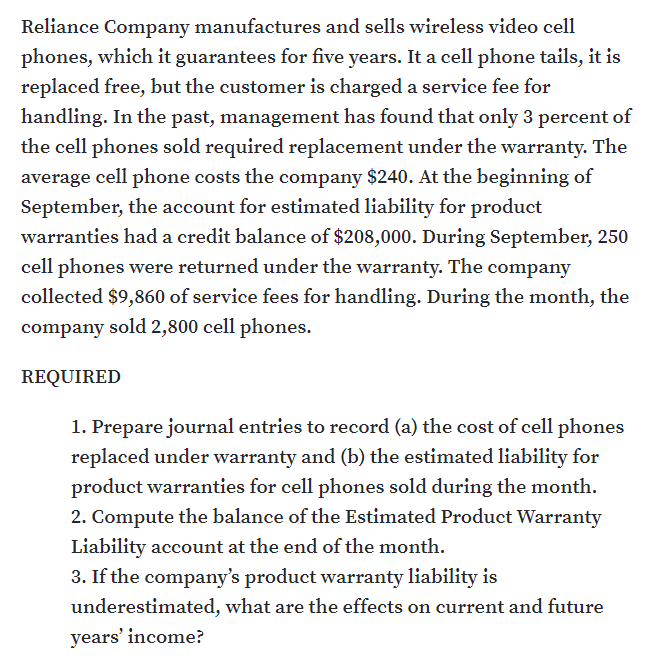 Reliance Company manufactures and sells wireless video cell
phones, which it guarantees for five years. It a cell phone tails, it is
replaced free, but the customer is charged a service fee for
handling. In the past, management has found that only 3 percent of
the cell phones sold required replacement under the warranty. The
average cell phone costs the company $240. At the beginning of
September, the account for estimated liability for product
warranties had a credit balance of $208,000. During September, 250
cell phones were returned under the warranty. The company
collected $9,860 of service fees for handling. During the month, the
company sold 2,800 cell phones.
REQUIRED
1. Prepare journal entries to record (a) the cost of cell phones
replaced under warranty and (b) the estimated liability for
product warranties for cell phones sold during the month.
2. Compute the balance of the Estimated Product Warranty
Liability account at the end of the month.
3. If the company's product warranty liability is
underestimated, what are the effects on current and future
years' income?
