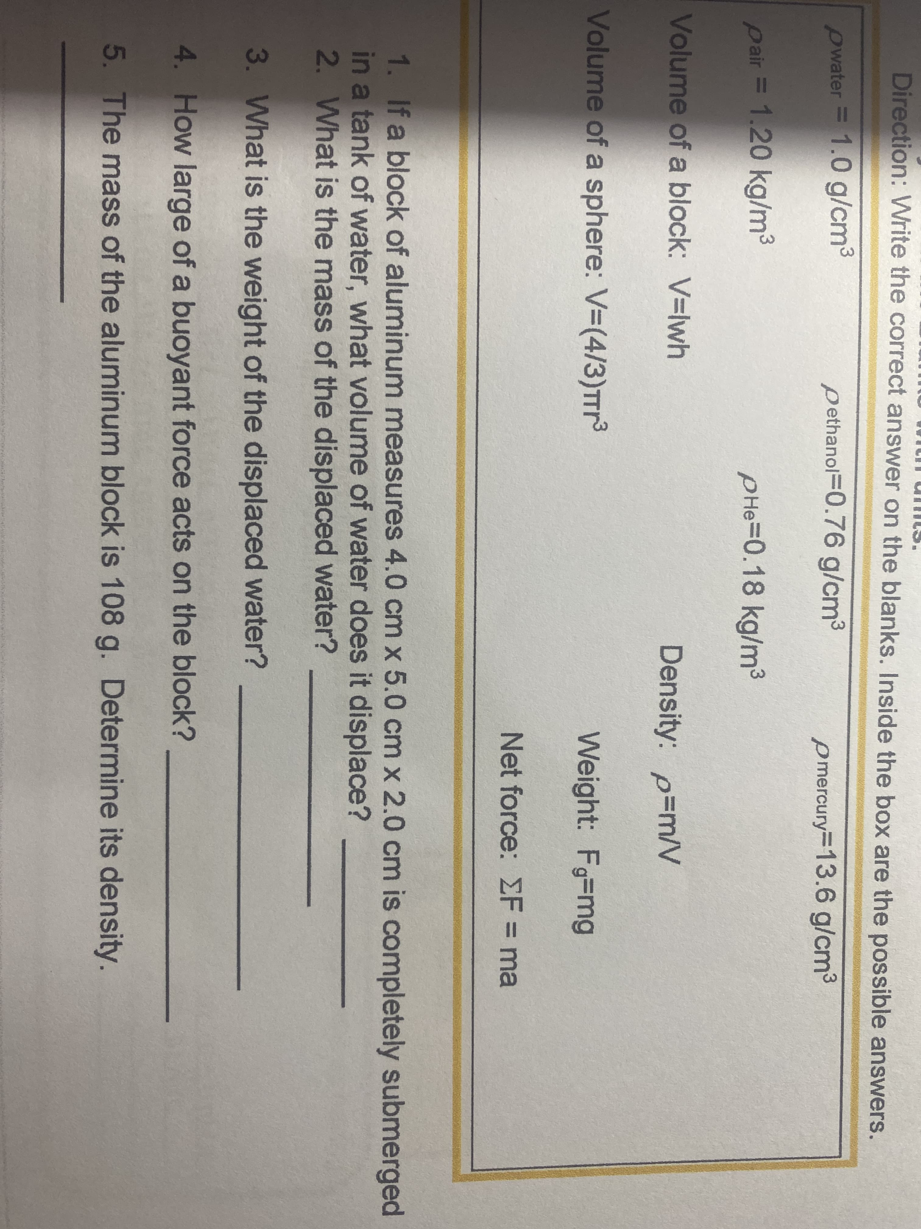 Direction: Write the correct answer on the blanks. Inside the box are the possible answers.
pwater
= 1.0 g/cm3
pethanol=0.76 g/cm3
pmercury=13.6 g/cm3
pair = 1.20 kg/m3
PHe=0.18 kg/m3
Volume of a block: V=lwh
Density: p=m/V
Volume of a sphere: V-(4/3)Trr
Weight: Fg-mg
Net force: EF = ma
%3D
1. If a block of aluminum measures 4.0 cm x 5.0 cm x 2.0 cm is completely submerged
in a tank of water, what volume of water does it displace?
2. What is the mass of the displaced water?
3. What is the weight of the displaced water?
4. How large of a buoyant force acts on the block?
5. The mass of the aluminum block is 108 g. Determine its density.
