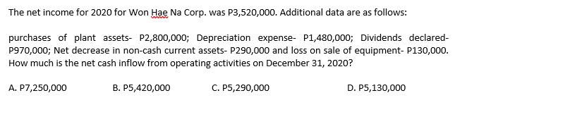 The net income for 2020 for Won Hae Na Corp. was P3,520,000. Additional data are as follows:
www
purchases of plant assets- P2,800,000; Depreciation expense- P1,480,000; Dividends declared-
P970,000; Net decrease in non-cash current assets- P290,000 and loss on sale of equipment- P130,000.
How much is the net cash inflow from operating activities on December 31, 2020?
A. P7,250,000
В. Р5,420,000
С. Р5,290,000
D. P5,130,000
