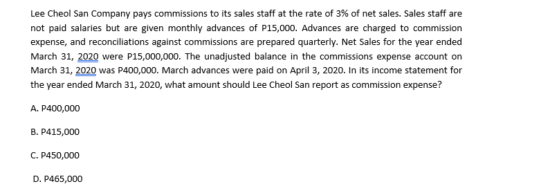 Lee Cheol San Company pays commissions to its sales staff at the rate of 3% of net sales. Sales staff are
not paid salaries but are given monthly advances of P15,000. Advances are charged to commission
expense, and reconciliations against commissions are prepared quarterly. Net Sales for the year ended
March 31, 2020 were P15,000,000. The unadjusted balance in the commissions expense account on
March 31, 2020 was P400,000. March advances were paid on April 3, 2020. In its income statement for
the year ended March 31, 2020, what amount should Lee Cheol San report as commission expense?
A. P400,000
B. P415,000
C. P450,000
D. P465,000
