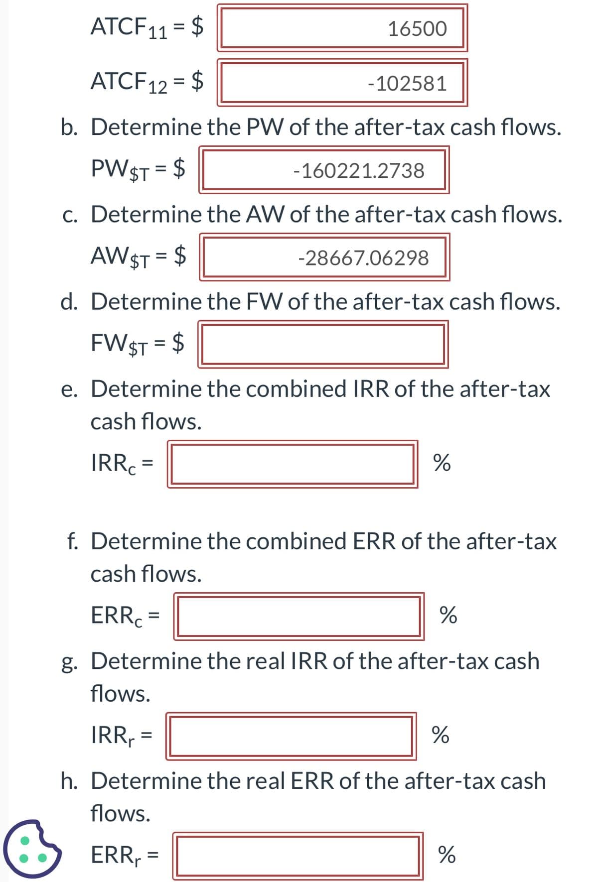 ATCF11 = $
ATCF 12 = $
-102581
b. Determine the PW of the after-tax cash flows.
PWST = $
16500
c. Determine the AW of the after-tax cash flows.
AW $T = $
=
-160221.2738
d. Determine the FW of the after-tax cash flows.
FW $T = $
e. Determine the combined IRR of the after-tax
cash flows.
IRRC=
-28667.06298
=
%
f. Determine the combined ERR of the after-tax
cash flows.
ERRC
%
g. Determine the real IRR of the after-tax cash
flows.
IRR₁ =
%
h. Determine the real ERR of the after-tax cash
flows.
ERRr
%