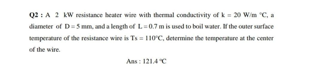 Q2 : A 2 kW resistance heater wire with thermal conductivity of k = 20 W/m °C, a
diameter of D = 5 mm, and a length of L3D0.7 m is used to boil water. If the outer surface
temperature of the resistance wire is Ts = 110°C, determine the temperature at the center
of the wire.
Ans : 121.4 °C
