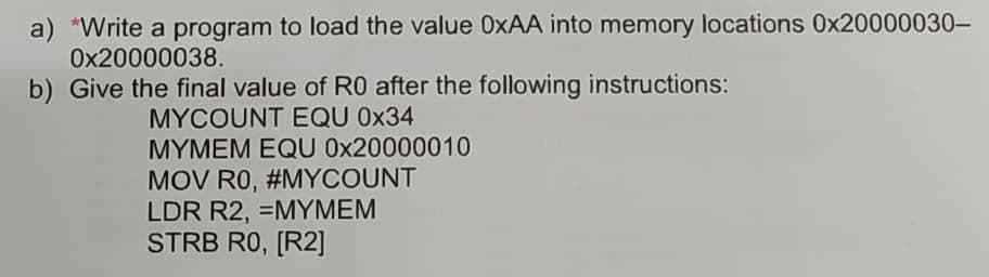 a) *Write a program to load the value 0XAA into memory locations 0x20000030-
Ox20000038.
b) Give the final value of RO after the following instructions:
MYCOUNT EQU 0x34
MYMEM EQU 0x20000010
MOV RO, #MYCOUNT
LDR R2, =MYMEM
STRB RO, [R2]
