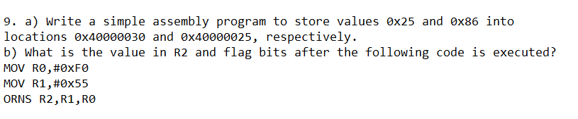 9. a) Write a simple assembly program to store values ex25 and ex86 into
locations ex40000030 and 0x40000025, respectively.
b) what is the value in R2 and flag bits after the following code is executed?
MOV RO, #0XFØ
MOV R1,#0x55
ORNS R2, R1, RO
