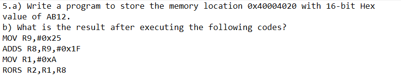 5.a) Write a program to store the memory location 0x40004020 with 16-bit Hex
value of AB12.
b) what is the result after executing the following codes?
MOV R9, #0x25
ADDS R8, R9,#0×1F
MOV R1, #0xA
RORS R2, R1, R8
