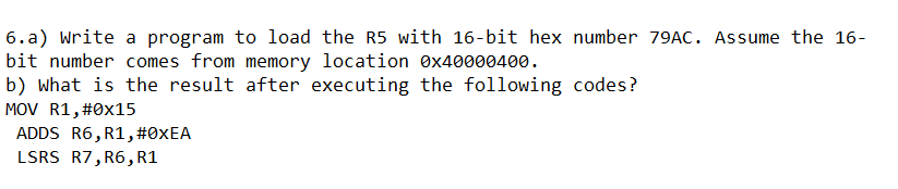 6.a) Write a program to load the R5 with 16-bit hex number 79AC. Assume the 16-
bit number comes from memory location Øx40000400.
b) what is the result after executing the following codes?
MOV R1, #0x15
ADDS R6, R1, #0XEA
LSRS R7, R6,R1
