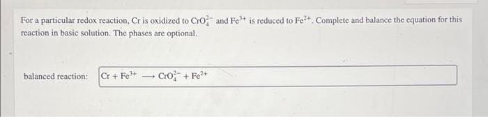For a particular redox reaction, Cr is oxidized to Cro and Fe* is reduced to Fe+. Complete and balance the equation for this
reaction in basic solution. The phases are optional.
balanced reaction: Cr + Fe*
Cro+Fe+
