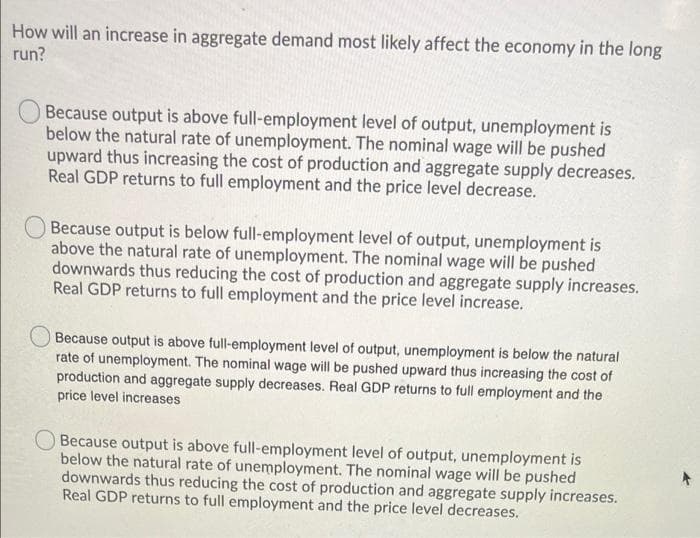 How will an increase in aggregate demand most likely affect the economy in the long
run?
Because output is above full-employment level of output, unemployment is
below the natural rate of unemployment. The nominal wage will be pushed
upward thus increasing the cost of production and aggregate supply decreases.
Real GDP returns to full employment and the price level decrease.
Because output is below full-employment level of output, unemployment is
above the natural rate of unemployment. The nominal wage will be pushed
downwards thus reducing the cost of production and aggregate supply increases.
Real GDP returns to full employment and the price level increase.
Because output is above full-employment level of output, unemployment is below the natural
rate of unemployment. The nominal wage will be pushed upward thus increasing the cost of
production and aggregate supply decreases. Real GDP returns to full employment and the
price level increases
Because output is above full-employment level of output, unemployment is
below the natural rate of unemployment. The nominal wage will be pushed
downwards thus reducing the cost of production and aggregate supply increases.
Real GDP returns to full employment and the price level decreases.
