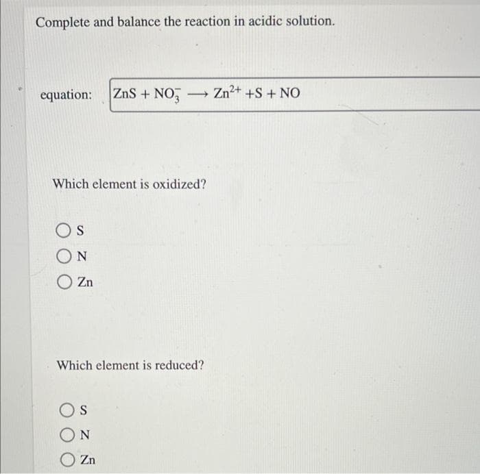 Complete and balance the reaction in acidic solution.
equation:
ZnS + NO,
Zn2+ +S + NO
>
Which element is oxidized?
Os
ON
Zn
Which element is reduced?
Os
O Zn
