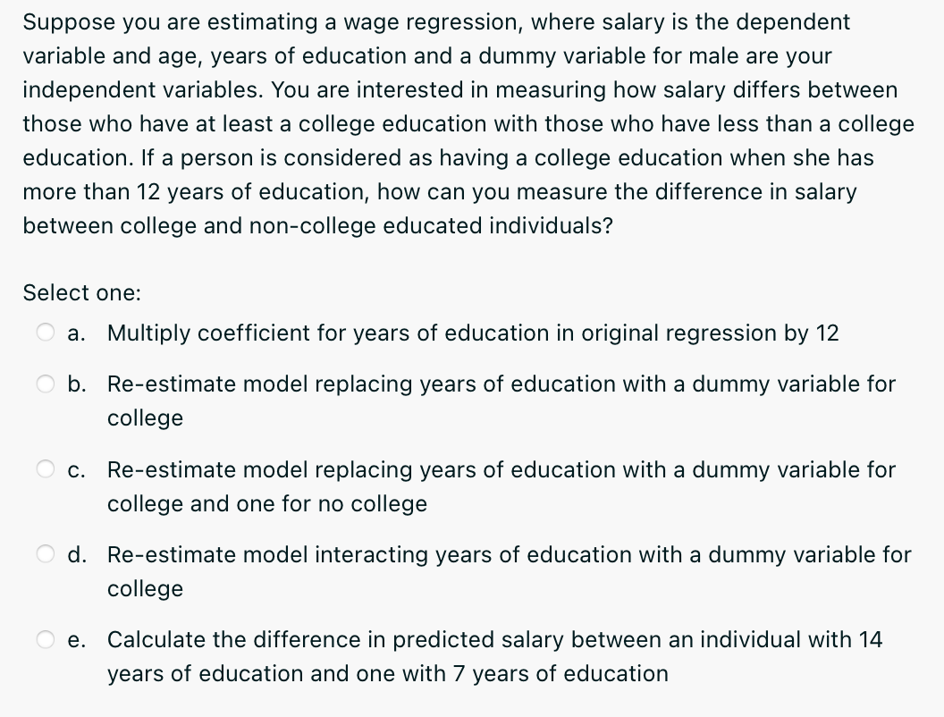 Suppose you are estimating a wage regression, where salary is the dependent
variable and age, years of education and a dummy variable for male are your
independent variables. You are interested in measuring how salary differs between
those who have at least a college education with those who have less than a college
education. If a person is considered as having a college education when she has
more than 12 years of education, how can you measure the difference in salary
between college and non-college educated individuals?
Select one:
a. Multiply coefficient for years of education in original regression by 12
O b. Re-estimate model replacing years of education with a dummy variable for
college
c. Re-estimate model replacing years of education with a dummy variable for
college and one for no college
O d. Re-estimate model interacting years of education with a dummy variable for
college
e. Calculate the difference in predicted salary between an individual with 14
years of education and one with 7 years of education
