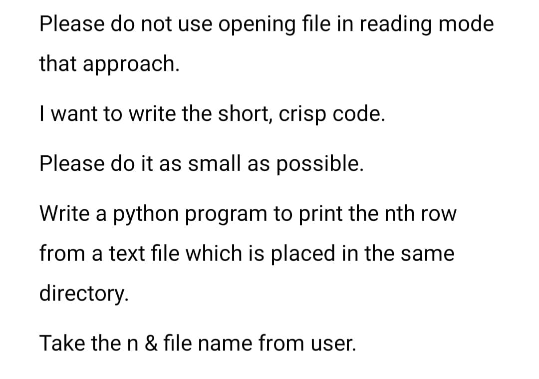 Please do not use opening file in reading mode
that approach.
I want to write the short, crisp code.
Please do it as small as possible.
Write a python program to print the nth row
from a text file which is placed in the same
directory.
Take the n & file name from user.
