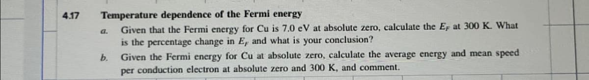 4.17
Temperature dependence of the Fermi energy
a.
Given that the Fermi energy for Cu is 7.0 eV at absolute zero, calculate the EF at 300 K. What
conclusion?
is the percentage change in E, and what is
your
b.
Given the Fermi energy for Cu at absolute zero, calculate the average energy and mean speed
per conduction electron at absolute zero and 300 K, and comment.