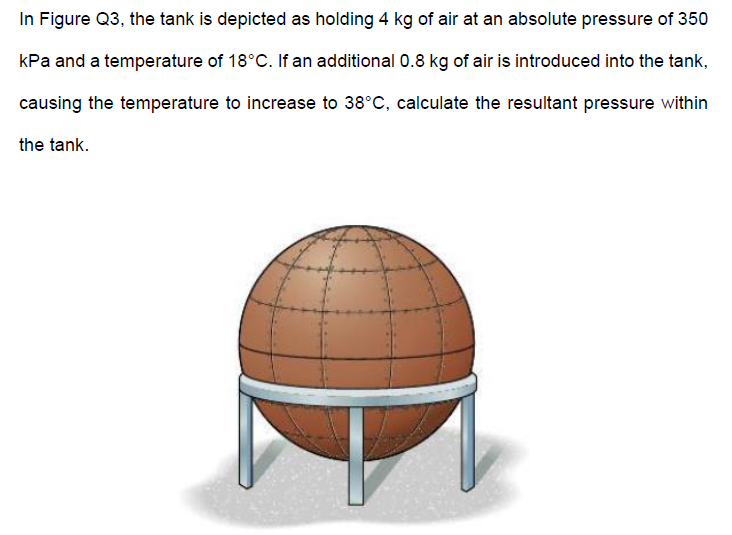 In Figure Q3, the tank is depicted as holding 4 kg of air at an absolute pressure of 350
kPa and a temperature of 18°C. If an additional 0.8 kg of air is introduced into the tank,
causing the temperature to increase to 38°C, calculate the resultant pressure within
the tank.