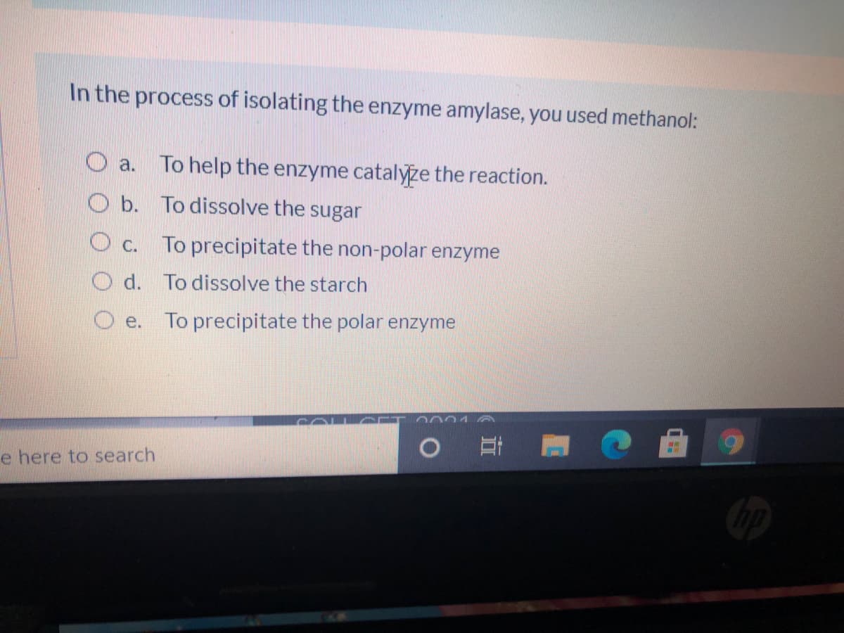 In the process of isolating the enzyme amylase, you used methanol:
O a. To help the enzyme catalyze the reaction.
O b. To dissolve the sugar
O c. To precipitate the non-polar enzyme
d. To dissolve the starch
e. To precipitate the polar enzyme
COLAC
e here to search
立
