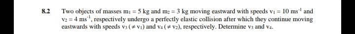 8.2
Two objects of masses m₁ = 5 kg and m₂ = 3 kg moving eastward with speeds v₁ = 10 ms¹ and
v2 = 4 ms ¹, respectively undergo a perfectly elastic collision after which they continue moving
eastwards with speeds v3 (#V₁) and V4 (v2), respectively. Determine v3 and v4.