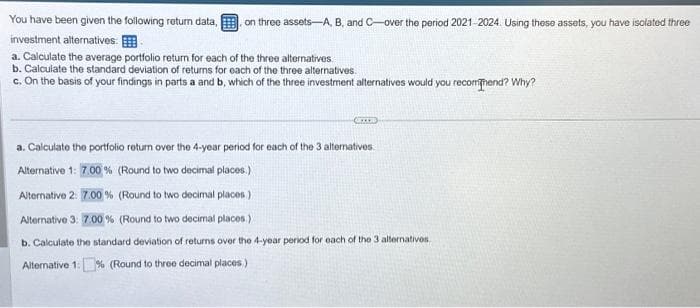 You have been given the following return data, on three assets-A, B, and C-over the period 2021-2024. Using these assets, you have isolated three
investment alternatives:
a. Calculate the average portfolio return for each of the three alternatives.
b. Calculate the standard deviation of returns for each of the three alternatives.
c. On the basis of your findings in parts a and b, which of the three investment alternatives would you recommend? Why?
OCTOB
a. Calculate the portfolio return over the 4-year period for each of the 3 alternatives.
Alternative 1: 7.00% (Round to two decimal places.)
Alternative 2: 7.00% (Round to two decimal places)
Alternative 3: 7.00% (Round to two decimal places.)
b. Calculate the standard deviation of returns over the 4-year period for each of the 3 alternatives.
Alternative 1: % (Round to three decimal places)