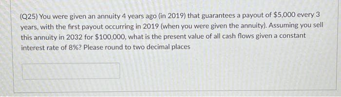 (Q25) You were given an annuity 4 years ago (in 2019) that guarantees a payout of $5,000 every 3
years, with the first payout occurring in 2019 (when you were given the annuity). Assuming you sell
this annuity in 2032 for $100,000, what is the present value of all cash flows given a constant
interest rate of 8% ? Please round to two decimal places