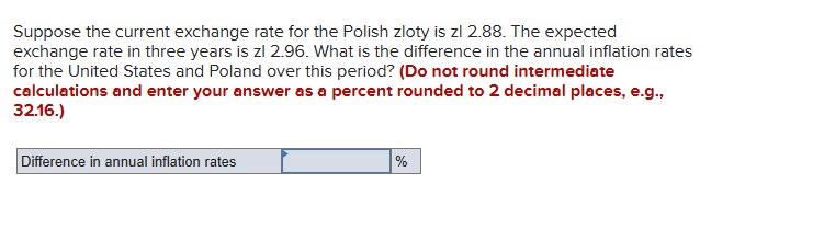 Suppose the current exchange rate for the Polish zloty is zl 2.88. The expected
exchange rate in three years is zl 2.96. What is the difference in the annual inflation rates
for the United States and Poland over this period? (Do not round intermediate
calculations and enter your answer as a percent rounded to 2 decimal places, e.g.,
32.16.)
Difference in annual inflation rates
%