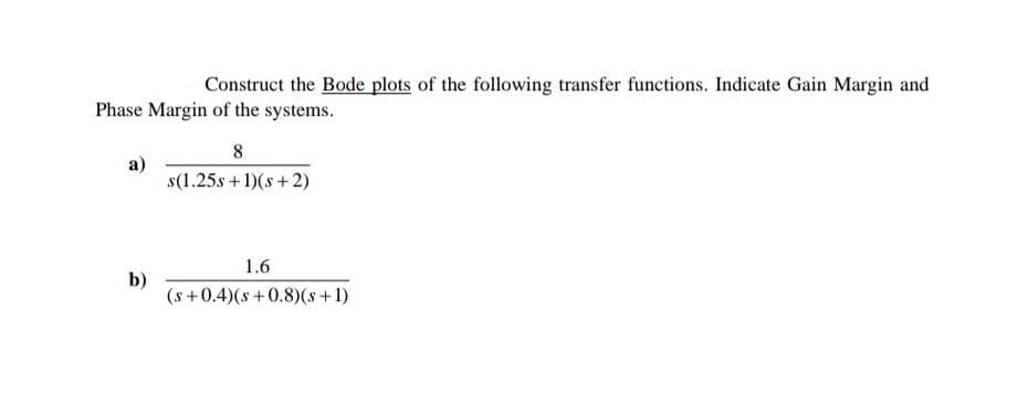 Construct the Bode plots of the following transfer functions. Indicate Gain Margin and
Phase Margin of the systems.
a)
b)
8
s(1.25s + 1)(s+2)
1.6
(s+0.4)(s+0.8) (s + 1)