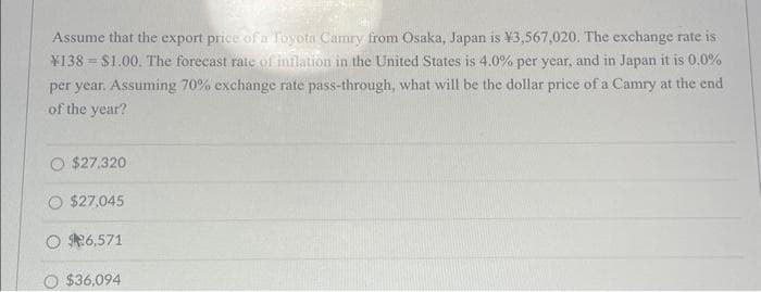 Assume that the export price of a Toyota Camry from Osaka, Japan is ¥3,567,020. The exchange rate is
¥138 $1.00. The forecast rate of inflation in the United States is 4.0% per year, and in Japan it is 0.0%
per year. Assuming 70% exchange rate pass-through, what will be the dollar price of a Camry at the end
of the year?
$27.320
$27,045
O $26,571
O $36,094