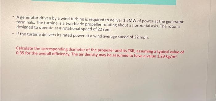 • A generator driven by a wind turbine is required to deliver 1.5MW of power at the generator
terminals. The turbine is a two-blade propeller rotating about a horizontal axis. The rotor is
designed to operate at a rotational speed of 22 rpm.
• If the turbine delivers its rated power at a wind average speed of 22 mph,
Calculate the corresponding diameter of the propeller and its TSR, assuming a typical value of
0.35 for the overall efficiency. The air density may be assumed to have a value 1.29 kg/m³.