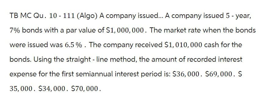 TB MC Qu. 10-111 (Algo) A company issued... A company issued 5 - year,
7% bonds with a par value of $1,000,000. The market rate when the bonds
were issued was 6.5%. The company received $1,010,000 cash for the
bonds. Using the straight-line method, the amount of recorded interest
expense for the first semiannual interest period is: $36,000. $69,000. $
35,000. $34,000. $70,000.