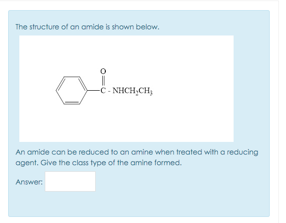 The structure of an amide is shown below.
||
-C - NHCH,CH3
An amide can be reduced to an amine when treated with a reducing
agent. Give the class type of the amine formed.
Answer:
