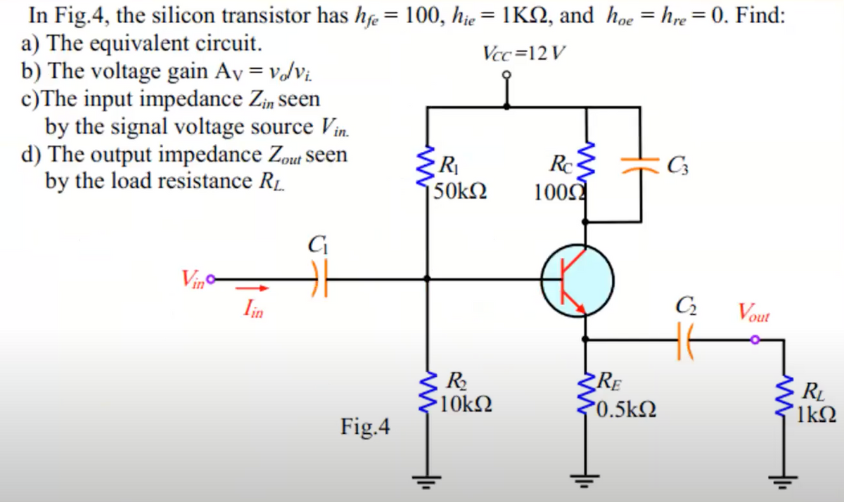 In Fig.4, the silicon transistor has hfe = 100, hie = 1K2, and hoe = hre = 0. Find:
a) The equivalent circuit.
Vcc=12V
b) The voltage gain Av = volvi.
c)The input impedance Zin seen
by the signal voltage source Vin.
d) The output impedance Zout seen
by the load resistance R₁.
Vino
Iin
C₁
Fig.4
R₁
50kΩ
www
R₂
•10ΚΩ
Rc
1000
RE
*0.5kΩ
C3
C₂
Vout
R₂
ΊΚΩ