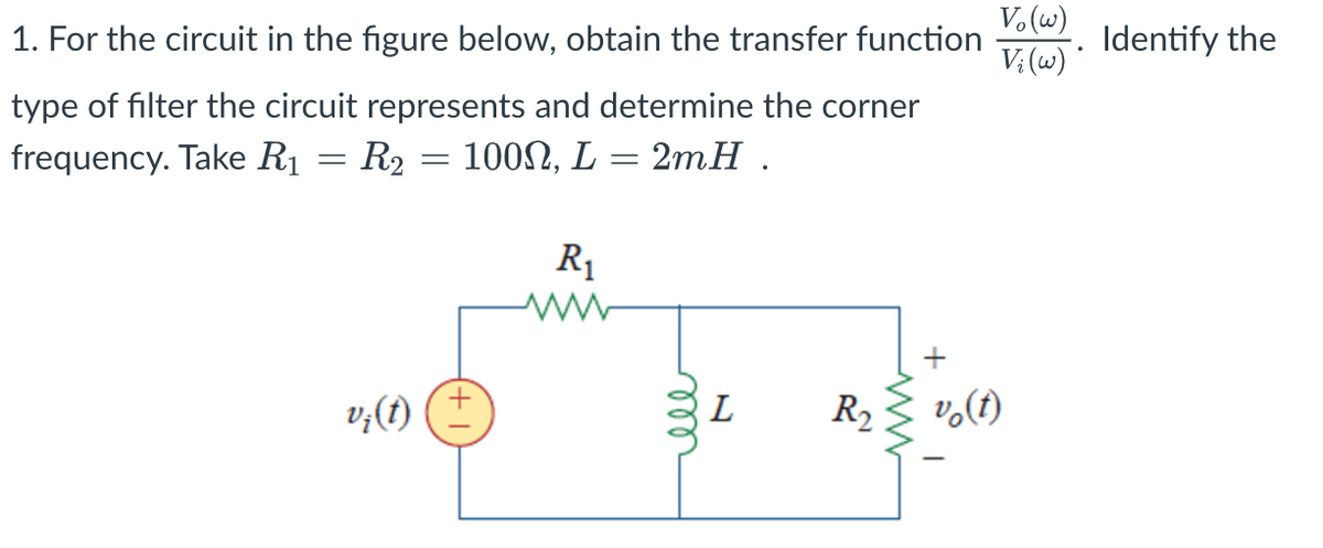 1. For the circuit in the figure below, obtain the transfer function
type of filter the circuit represents and determine the corner
frequency. Take R₁
100Ω, L
2mH.
R₁
=
R₂
=
=
rell
L
R₂
+
Vo(w)
Vi (w)
vo(t)
Identify the