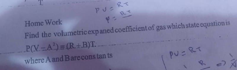 Home Work
PUERT
Find the volumetric exp aned coefficient of gas which state equation is
V = R +
P(V-A²)=(R+B)T..
where A and B are constants
PUERT
R