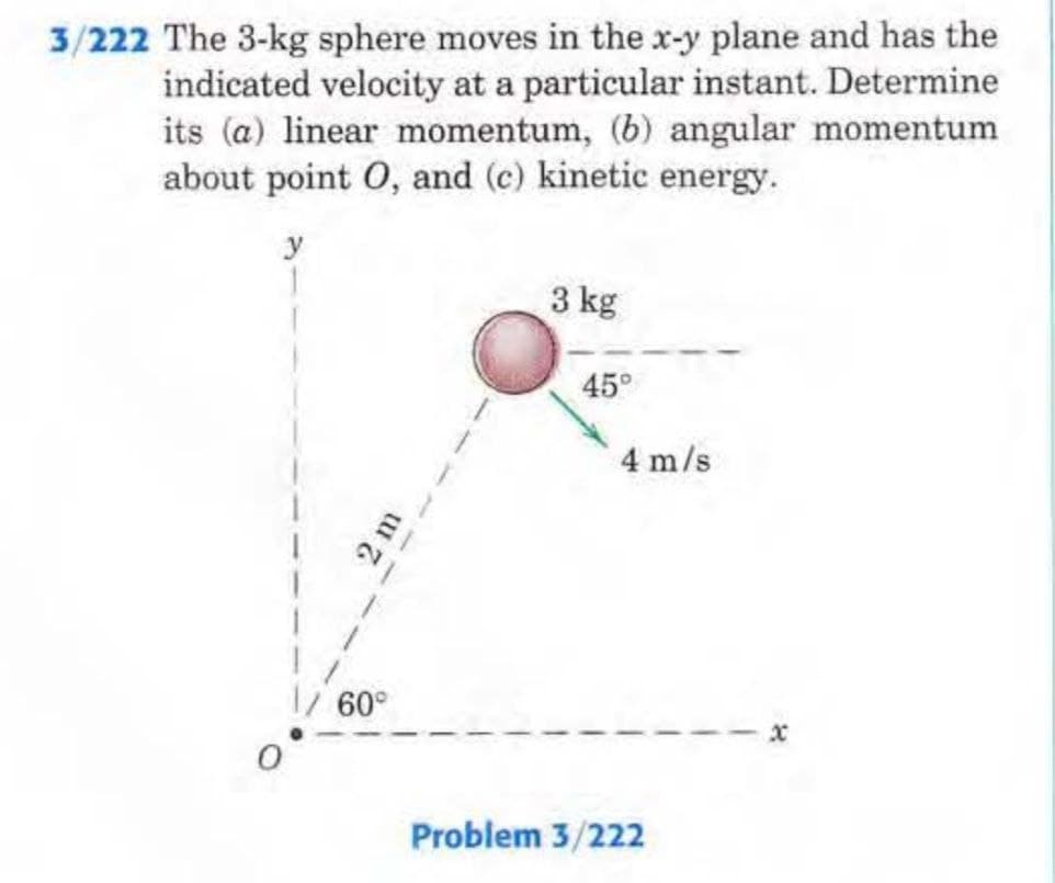 3/222 The 3-kg sphere moves in the x-y plane and has the
indicated velocity at a particular instant. Determine
its (a) linear momentum, (b) angular momentum
about point O, and (c) kinetic energy.
y
1
60°
3 kg
45°
4 m/s
Problem 3/222