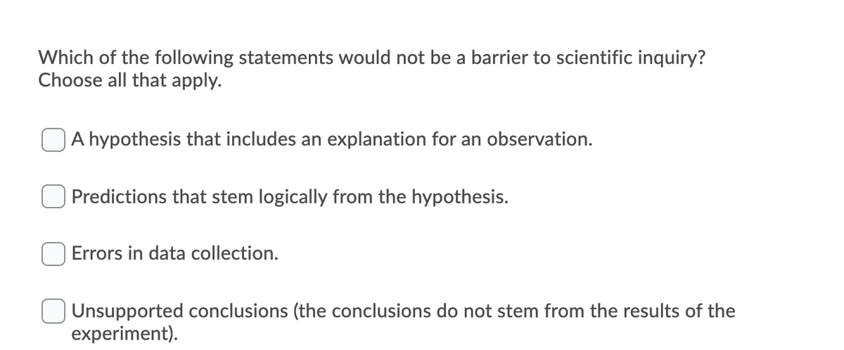 Which of the following statements would not be a barrier to scientific inquiry?
Choose all that apply.
A hypothesis that includes an explanation for an observation.
Predictions that stem logically from the hypothesis.
Errors in data collection.
Unsupported conclusions (the conclusions do not stem from the results of the
experiment).
