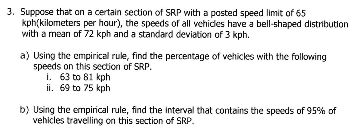 3. Suppose that on a certain section of SRP with a posted speed limit of 65
kph(kilometers per hour), the speeds of all vehicles have a bell-shaped distribution
with a mean of 72 kph and a standard deviation of 3 kph.
a) Using the empirical rule, find the percentage of vehicles with the following
speeds on this section of SRP.
i. 63 to 81 kph
ii. 69 to 75 kph
b) Using the empirical rule, find the interval that contains the speeds of 95% of
vehicles travelling on this section of SRP.

