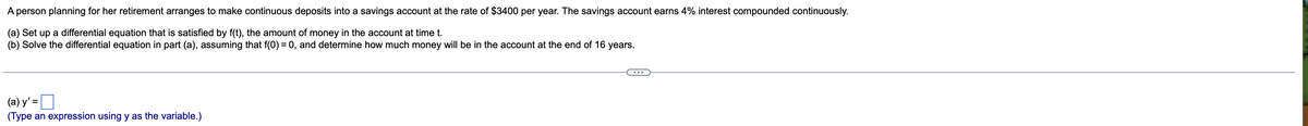 A person planning for her retirement arranges to make continuous deposits into a savings account at the rate of $3400 per year. The savings account earns 4% interest compounded continuously.
(a) Set up a differential equation that is satisfied by f(t), the amount of money in the account at time t.
(b) Solve the differential equation in part (a), assuming that f(0) = 0, and determine how much money will be in the account at the end of 16 years.
%3D
(a) y' =
%3D
(Type an expression using y as the variable.)
