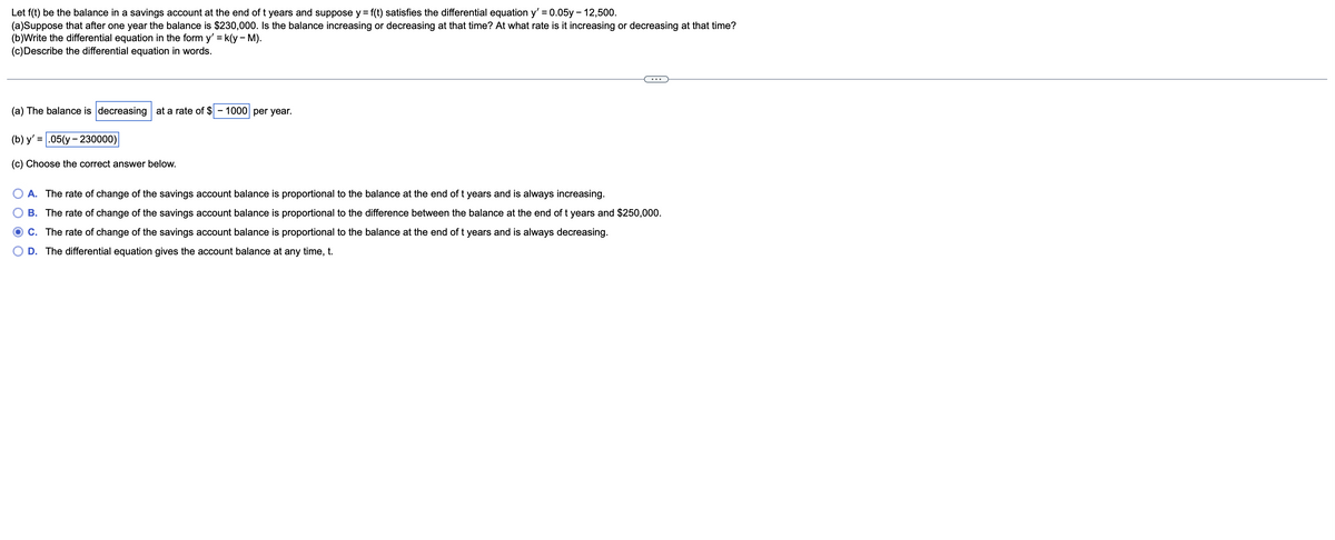 Let f(t) be the balance in a savings account at the end of t years and suppose y = f(t) satisfies the differential equation y' = 0.05y - 12,500.
(a)Suppose that after one year the balance is $230,000. Is the balance increasing or decreasing at that time? At what rate is it increasing or decreasing at that time?
(b)Write the differential equation in the form y' = k(y - M).
(c)Describe the differential equation in words.
%3D
%3D
(a) The balance is decreasing at a rate of $
- 1000 per year.
(b) y' = .05(y - 230000)
(c) Choose the correct answer below.
A. The rate of change of the savings account balance is proportional to the balance at the end of t years and is always increasing.
B. The rate of change of the savings account balance is proportional to the difference between the balance at the end of t years and $250,000.
C. The rate of change of the savings account balance is proportional to the balance at the end of t years and is always decreasing.
D. The differential equation gives the account balance at any time, t.

