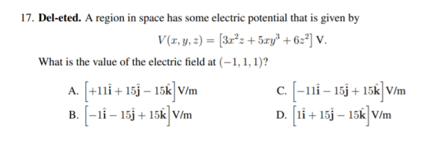 17. Del-eted. A region in space has some electric potential that is given by
V(x, y, z) = [3x²z + 5xy³ + 6z²] V.
What is the value of the electric field at (–1, 1, 1)?
A. [+11i + 15j – 15k] V/m
B. [-li – 15j + 15k] V/m
c. -11i – 15j + 15k V/m
D. [1i + 15j – 15k]V/m
