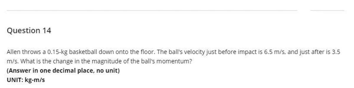 Question 14
Allen throws a 0.15-kg basketball down onto the floor. The ball's velocity just before impact is 6.5 m/s, and just after is 3.5
m/s. What is the change in the magnitude of the ball's momentum?
(Answer in one decimal place, no unit)
UNIT: kg-m/s
