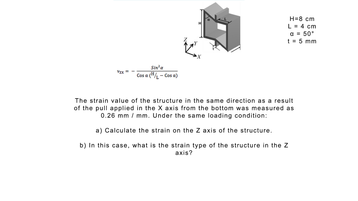 Н-8 ст
L = 4 cm
a = 50°
t = 5 mm
%3D
%3D
Sin?a
Vzx
Cos a (H/L - Cos a)
The strain value of the structure in the same direction as a result
of the pull applied in the X axis from the bottom was measured as
0.26 mm / mm. Under the same loading condition:
a) Calculate the strain on the Z axis of the structure.
b) In this case, what is the strain type of the structure in the Z
axis?
