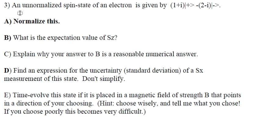 3) An unnormalized spin-state of an electron is given by (1+i)|+> -(2-i)|->.
A) Normalize this.
B) What is the expectation value of Sz?
C) Explain why your answer to B is a reasonable numerical answer.
D) Find an expression for the uncertainty (standard deviation) of a Sx
measurement of this state. Don't simplify.
E) Time-evolve this state if it is placed in a magnetic field of strength B that points
in a direction of your choosing. (Hint: choose wisely, and tell me what you chose!
If you choose poorly this becomes very difficult.)
