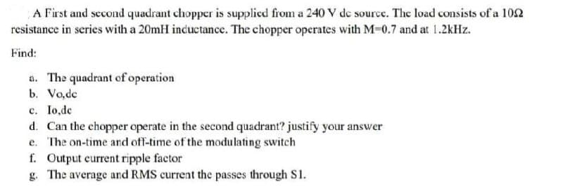 A First and second quadrant chopper is supplied from a 240 V de source. The load consists of a 102
resistance in series with a 20mH inductance. The chopper operates with M-0.7 and at 1.2kHz.
Find:
a. The quadrant of operation
b. Vo,de
c. Io,de
d. Can the chopper operate in the second quadrant? justify your answer
e. The on-time and off-time of the modulating switch
f. Output current ripple factor
g. The average and RMS current the passes through S1.
