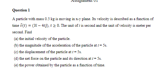 Assigmenil 01
Question 1
A particle with mass 0.5 kg is moving in x-y plane. Its velocity is described as a function of
time v(t) = (31 – 4ti), t2 0. The unit of t is second and the unit of velocity is meter per
second. Find
(a) the initial velocity of the particle.
(b) the magnitude of the acceleration of the particle at i= 5s.
(c) the displacement of the particle at 1 = 5s.
(d) the net force on the particle and its direction at 1 = 5s.
(e) the power obtained by the particle as a function of time.
