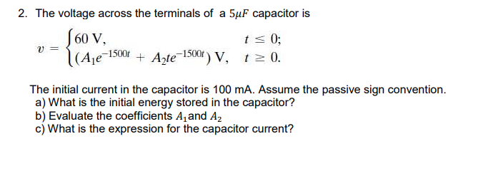 2. The voltage across the terminals of a 5µF capacitor is
S60 V,
(Ae-1500 + Azte-1500 ) V, tz 0.
ts 0;
The initial current in the capacitor is 100 mA. Assume the passive sign convention.
a) What is the initial energy stored in the capacitor?
b) Evaluate the coefficients A, and A2
c) What is the expression for the capacitor current?
