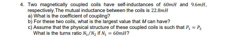 Two magnetically coupled coils have self-inductances of 60mH and 9.6mH,
respectively.The mutual inductance between the coils is 22.8mH
a) What is the coefficient of coupling?
b) For these two coils, what is the largest value that M can have?
c) Assume that the physical structure of these coupled coils is such that P = P2
What is the turns ratio N4 /N2 if N, = 60mH?
%3D
