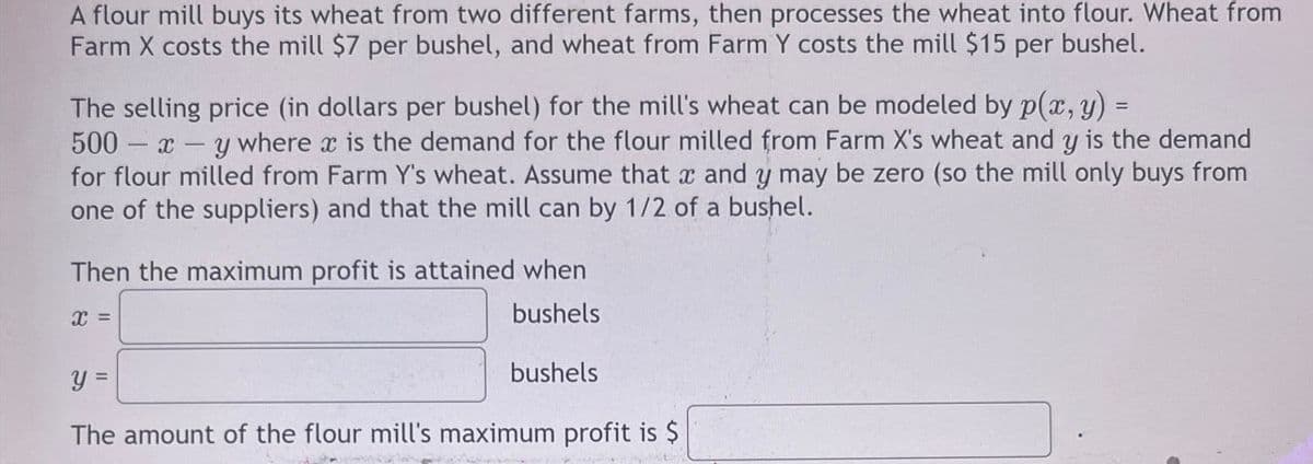 A flour mill buys its wheat from two different farms, then processes the wheat into flour. Wheat from
Farm X costs the mill $7 per bushel, and wheat from Farm Y costs the mill $15 per bushel.
The selling price (in dollars per bushel) for the mill's wheat can be modeled by p(x, y) =
500 x y where x is the demand for the flour milled from Farm X's wheat and y is the demand
for flour milled from Farm Y's wheat. Assume that x and y may be zero (so the mill only buys from
one of the suppliers) and that the mill can by 1/2 of a bushel.
Then the maximum profit is attained when
x =
y =
bushels
bushels
The amount of the flour mill's maximum profit is $