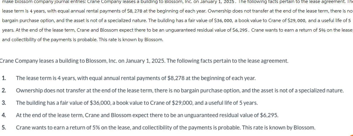make blossom company journal entries: Crane Company leases a building to Blossom, Inc. on January 1, 2025. The following facts pertain to the lease agreement. Th
lease term is 4 years, with equal annual rental payments of S8, 278 at the beginning of each year. Ownership does not transfer at the end of the lease term, there is no
bargain purchase option, and the asset is not of a specialized nature. The building has a fair value of $36,000, a book value to Crane of $29,000, and a useful life of 5
years. At the end of the lease term, Crane and Blossom expect there to be an unguaranteed residual value of $6,295. Crane wants to earn a return of 5% on the lease,
and collectibility of the payments is probable. This rate is known by Blossom.
Crane Company leases a building to Blossom, Inc. on January 1, 2025. The following facts pertain to the lease agreement.
1.
The lease term is 4 years, with equal annual rental payments of $8,278 at the beginning of each year.
2
3.
4.
5.
Ownership does not transfer at the end of the lease term, there is no bargain purchase option, and the asset is not of a specialized nature.
The building has a fair value of $36,000, a book value to Crane of $29,000, and a useful life of 5 years.
At the end of the lease term, Crane and Blossom expect there to be an unguaranteed residual value of $6,295.
Crane wants to earn a return of 5% on the lease, and collectibility of the payments is probable. This rate is known by Blossom.